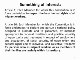 Something of interest:
Article 1: Each Member for which this Convention is in
force undertakes to respect the basic human rights of all
migrant workers.
Article 10: Each Member for which the Convention is in
force undertakes to declare and pursue a national policy
designed to promote and to guarantee, by methods
appropriate to national conditions and practice, equality
of opportunity and treatment in respect of employment
and occupation, of social security, of trade union and
cultural rights and of individual and collective freedoms
for persons who as migrant workers or as members of
their families are lawfully within its territory.
22
 