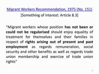 Migrant Workers Recommendation, 1975 (No. 151)
[Something of interest: Article 8.3]
“Migrant workers whose position has not been or
could not be regularised should enjoy equality of
treatment for themselves and their families in
respect of rights arising out of present and past
employment as regards remuneration, social
security and other benefits as well as regards trade
union membership and exercise of trade union
rights”
23
 