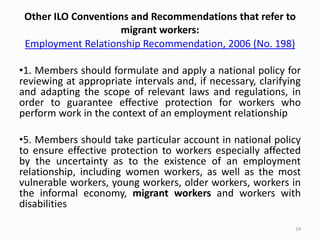 Other ILO Conventions and Recommendations that refer to
migrant workers:
Employment Relationship Recommendation, 2006 (No. 198)
•1. Members should formulate and apply a national policy for
reviewing at appropriate intervals and, if necessary, clarifying
and adapting the scope of relevant laws and regulations, in
order to guarantee effective protection for workers who
perform work in the context of an employment relationship
•5. Members should take particular account in national policy
to ensure effective protection to workers especially affected
by the uncertainty as to the existence of an employment
relationship, including women workers, as well as the most
vulnerable workers, young workers, older workers, workers in
the informal economy, migrant workers and workers with
disabilities
24
 