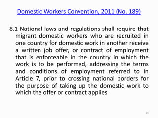 Domestic Workers Convention, 2011 (No. 189)
8.1 National laws and regulations shall require that
migrant domestic workers who are recruited in
one country for domestic work in another receive
a written job offer, or contract of employment
that is enforceable in the country in which the
work is to be performed, addressing the terms
and conditions of employment referred to in
Article 7, prior to crossing national borders for
the purpose of taking up the domestic work to
which the offer or contract applies
25
 