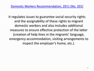 Domestic Workers Recommendation, 2011 (No. 201)
It regulates issues to guarantee social security rights
and the assignability of these rights to migrant
domestic workers and also includes additional
measures to ensure effective protection of the latter
(creation of help lines in the migrants’ language,
emergency accommodation, visiting arrangements to
inspect the employer’s home, etc.).
26
 