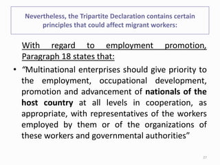 Nevertheless, the Tripartite Declaration contains certain
principles that could affect migrant workers:
With regard to employment promotion,
Paragraph 18 states that:
• “Multinational enterprises should give priority to
the employment, occupational development,
promotion and advancement of nationals of the
host country at all levels in cooperation, as
appropriate, with representatives of the workers
employed by them or of the organizations of
these workers and governmental authorities”
27
 