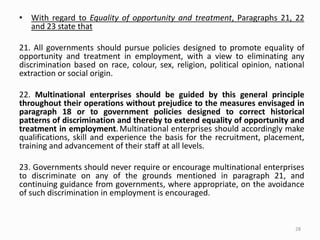 • With regard to Equality of opportunity and treatment, Paragraphs 21, 22
and 23 state that
21. All governments should pursue policies designed to promote equality of
opportunity and treatment in employment, with a view to eliminating any
discrimination based on race, colour, sex, religion, political opinion, national
extraction or social origin.
22. Multinational enterprises should be guided by this general principle
throughout their operations without prejudice to the measures envisaged in
paragraph 18 or to government policies designed to correct historical
patterns of discrimination and thereby to extend equality of opportunity and
treatment in employment.Multinational enterprises should accordingly make
qualifications, skill and experience the basis for the recruitment, placement,
training and advancement of their staff at all levels.
23. Governments should never require or encourage multinational enterprises
to discriminate on any of the grounds mentioned in paragraph 21, and
continuing guidance from governments, where appropriate, on the avoidance
of such discrimination in employment is encouraged.
28
 