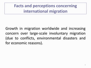Facts and perceptions concerning
international migration
Growth in migration worldwide and increasing
concern over large-scale involuntary migration
(due to conflicts, environmental disasters and
for economic reasons).
3
 