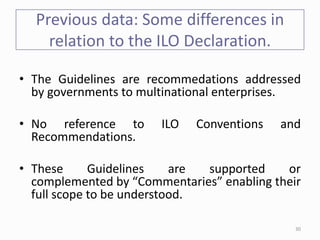 Previous data: Some differences in
relation to the ILO Declaration.
• The Guidelines are recommedations addressed
by governments to multinational enterprises.
• No reference to ILO Conventions and
Recommendations.
• These Guidelines are supported or
complemented by “Commentaries” enabling their
full scope to be understood.
30
 