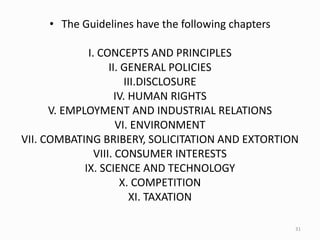 • The Guidelines have the following chapters
I. CONCEPTS AND PRINCIPLES
II. GENERAL POLICIES
III.DISCLOSURE
IV. HUMAN RIGHTS
V. EMPLOYMENT AND INDUSTRIAL RELATIONS
VI. ENVIRONMENT
VII. COMBATING BRIBERY, SOLICITATION AND EXTORTION
VIII. CONSUMER INTERESTS
IX. SCIENCE AND TECHNOLOGY
X. COMPETITION
XI. TAXATION
31
 