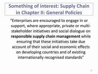 Something of interest: Supply Chain
in Chapter II: General Policies
“Enterprises are encouraged to engage in or
support, where appropriate, private or multi-
stakeholder initiatives and social dialogue on
responsible supply chain management while
ensuring that these initiatives take due
account of their social and economic effects
on developing countries and of existing
internationally recognised standards”
33
 