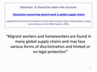 “Migrant workers and homeworkers are found in
many global supply chains and may face
various forms of discrimination and limited or
no legal protection”
Attention. It should be taken into account:
Resolution concerning decent work in global supply chains
adopted by the General Conference of the International Labour Organization, having
met at Geneva in its 105th Session, 2016.
34
 