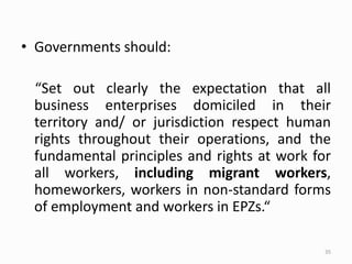 • Governments should:
“Set out clearly the expectation that all
business enterprises domiciled in their
territory and/ or jurisdiction respect human
rights throughout their operations, and the
fundamental principles and rights at work for
all workers, including migrant workers,
homeworkers, workers in non-standard forms
of employment and workers in EPZs.“
35
 