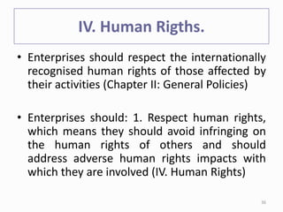 IV. Human Rigths.
• Enterprises should respect the internationally
recognised human rights of those affected by
their activities (Chapter II: General Policies)
• Enterprises should: 1. Respect human rights,
which means they should avoid infringing on
the human rights of others and should
address adverse human rights impacts with
which they are involved (IV. Human Rights)
36
 