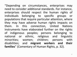 “Depending on circumstances, enterprises may
need to consider additional standards. For instance,
enterprises should respect the human rights of
individuals belonging to specific groups or
populations that require particular attention, where
they may have adverse human rights impacts on
them. In this connection, United Nations
instruments have elaborated further on the rights
of indigenous peoples; persons belonging to
national or ethnic, religious and linguistic
minorities; women; children; persons with
disabilities; and migrant workers and their
families” (Comentary of Human Rights, p. 32).
37
 