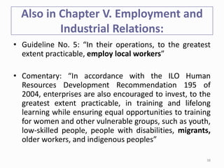 Also in Chapter V. Employment and
Industrial Relations:
• Guideline No. 5: “In their operations, to the greatest
extent practicable, employ local workers”
• Comentary: “In accordance with the ILO Human
Resources Development Recommendation 195 of
2004, enterprises are also encouraged to invest, to the
greatest extent practicable, in training and lifelong
learning while ensuring equal opportunities to training
for women and other vulnerable groups, such as youth,
low-skilled people, people with disabilities, migrants,
older workers, and indigenous peoples”
38
 