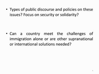 • Types of public discourse and policies on these
issues? Focus on security or solidarity?
• Can a country meet the challenges of
immigration alone or are other supranational
or international solutions needed?
4
 