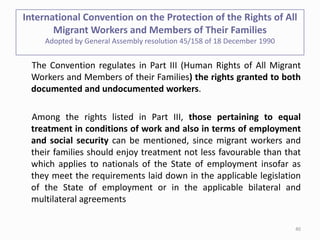 International Convention on the Protection of the Rights of All
Migrant Workers and Members of Their Families
Adopted by General Assembly resolution 45/158 of 18 December 1990
The Convention regulates in Part III (Human Rights of All Migrant
Workers and Members of their Families) the rights granted to both
documented and undocumented workers.
Among the rights listed in Part III, those pertaining to equal
treatment in conditions of work and also in terms of employment
and social security can be mentioned, since migrant workers and
their families should enjoy treatment not less favourable than that
which applies to nationals of the State of employment insofar as
they meet the requirements laid down in the applicable legislation
of the State of employment or in the applicable bilateral and
multilateral agreements
40
 