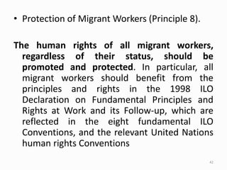• Protection of Migrant Workers (Principle 8).
The human rights of all migrant workers,
regardless of their status, should be
promoted and protected. In particular, all
migrant workers should benefit from the
principles and rights in the 1998 ILO
Declaration on Fundamental Principles and
Rights at Work and its Follow-up, which are
reflected in the eight fundamental ILO
Conventions, and the relevant United Nations
human rights Conventions
42
 