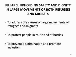 PILLAR 1. UPHOLDING SAFETY AND DIGNITY
IN LARGE MOVEMENTS OF BOTH REFUGEES
AND MIGRATS
• To address the causes of large movements of
refugees and migrants
• To protect people in route and at bordes
• To prevent discrimination and promote
inclusion
44
 