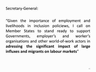 Secretary-General:
“Given the importance of employment and
livelihoods in inclusion policiews, I call on
Member States to stand ready to support
Governments, employer’s and worker’s
organisations and other world-of-work actors in
adressing the significant impact of large
influxes and migrants on labour markets”
45
 