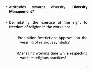• Attittudes towards diversity: Diversity
Management?
• Delimitating the exercise of the right to
freedom of religion in the workplace:
-Prohibition-Restrictions-Approval on the
wearing of religious symbols?
-Managing working time while respecting
workers religious practices?
49
 