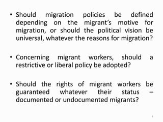 • Should migration policies be defined
depending on the migrant’s motive for
migration, or should the political vision be
universal, whatever the reasons for migration?
• Concerning migrant workers, should a
restrictive or liberal policy be adopted?
• Should the rights of migrant workers be
guaranteed whatever their status –
documented or undocumented migrants?
6
 