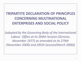 TRIPARTITE DECLARATION OF PRINCIPLES
CONCERNING MULTINATIONAL
ENTERPRISES AND SOCIAL POLICY
(adopted by the Governing Body of the International
Labour Office at its 204th Session (Geneva,
November 1977) as amended at its 279th
(November 2000) and 295th Session(March 2006))
8
 