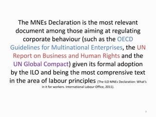 The MNEs Declaration is the most relevant
document among those aiming at regulating
corporate behaviour (such as the OECD
Guidelines for Multinational Enterprises, the UN
Report on Business and Human Rights and the
UN Global Compact) given its formal adoption
by the ILO and being the most comprensive text
in the area of labour principles (The ILO MNEs Declaration: What’s
in it for workers. International Labour Office, 2011).
9
 