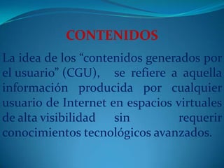 CONTENIDOS La idea de los “contenidos generados por el usuario” (CGU), 	se refiere a aquella información producida por cualquier usuario de Internet en espacios virtuales de alta visibilidad 	sin requerir conocimientos tecnológicos avanzados.