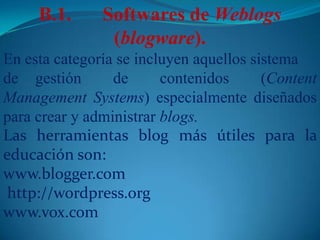 B.1.	Softwares de Weblogs(blogware).En esta categoría se incluyen aquellos sistemade 	gestión de contenidos (Content Management Systems) especialmente diseñados para crear y administrar blogs.Las herramientas blog más útiles para la educación son:www.blogger.com http://wordpress.orgwww.vox.com