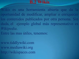B.2	WikisWikis es una herramienta abierta que da la oportunidad de modificar, ampliar o enriquecer los contenidos publicados por otra persona. Sin duda, el 	ejemplo global más representativo es Wikipedia. Entre las mas útiles, tenemos:www.tiddlywiki.comwww.mediawiki.orghttp://wikispaces.com