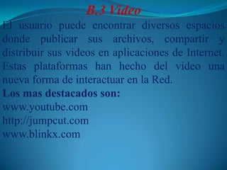B.3	VideoEl usuario puede encontrar diversos espacios donde publicar sus archivos, compartir y distribuir sus videos en aplicaciones de Internet. Estas plataformas han hecho del video una nueva forma de interactuar en la Red.Los mas destacados son: www.youtube.comhttp://jumpcut.comwww.blinkx.com 