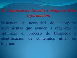 C. Organización Social e Inteligente de la Información. Sustentan la necesidad de incorporar herramientas que ayuden a organizar y optimizar el proceso de búsqueda e identificación de contenidos útiles en Internet.