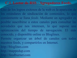 C.1. Lector de RSS - Agregadores Feeds. Uno de los logros exitosos de la web es la aparición de los estándares de sindicación de contenidos, lo que comúnmente se llana feeds. Mediante un agregador es posible suscribirse a estos canales para consultar las novedades que nos interesen, lo que supone una optimización del tiempo de navegación. El más conocido, y disponible online es Bloglines.Permite organizar un árbol de canales con todos nuestros feeds, y compartirlos en Internet.http://bloglines.comhttp://mappedup.comhttp://feedburner.com