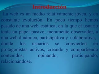  Introducción La web es un medio relativamente joven, y en constante evolución. En poco tiempo hemos pasado de una web 	estática, en la que el usuario tenía un papel pasivo, meramente observador, a una web dinámica, participativa y 	colaborativa, donde los usuarios se convierten en protagonistas activos, creando y compartiendo contenidos, opinando, participando, relacionándose.
