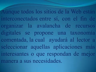 Aunque todos los sitios de la Web están interconectados 	entre sí, con el fin de organizar la avalancha de recursos digitales se propone una taxonomía comentada, la cual 	ayudará al lector a seleccionar aquellas aplicaciones más interesantes o que respondan de mejor manera a sus necesidades.