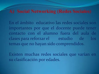 Social Networking (Redes Sociales)En el ámbito  educativo las redes sociales son 	importantes por que el docente puede tener 	contacto con el alumno fuera del aula de 	clases para reforzar el 	estudio de los 	temas que no hayan sido comprendidos. 	Existen muchas redes sociales que varían en 	su clasificación por edades. 