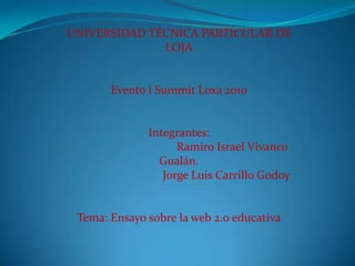 UNIVERSIDAD TÉCNICA PARTICULAR DE LOJA     Evento i Summit Loxa 2010     Integrantes: 	Ramiro Israel Vivanco Gualán. 		        Jorge Luis Carrillo Godoy       Tema: Ensayo sobre la web 2.0 educativa   