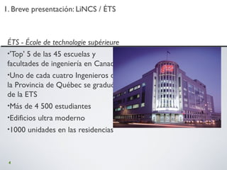 4
1. Breve presentación: LiNCS / ÉTS1. Breve presentación: LiNCS / ÉTS
ÉTS - École de technologie supérieure
•'Top' 5 de las 45 escuelas y
facultades de ingeniería en Canadá
•Uno de cada cuatro Ingenieros de
la Provincia de Québec se graduó
de la ETS
•Más de 4 500 estudiantes
•Edificios ultra moderno
•1000 unidades en las residencias
 