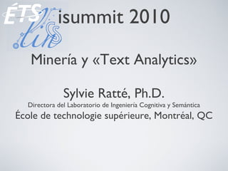 isummit 2010
Minería y «Text Analytics»
Sylvie Ratté, Ph.D.
Directora del Laboratorio de Ingeniería Cognitiva y Semántica
École de technologie supérieure, Montréal, QC
 