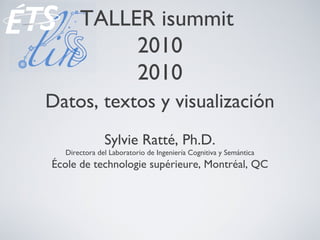 TALLER isummit
2010
2010
Datos, textos y visualización
Sylvie Ratté, Ph.D.
Directora del Laboratorio de Ingeniería Cognitiva y Semántica
École de technologie supérieure, Montréal, QC
 