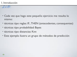 13
1. Introducción1. Introducción
• Cada vez que hago este pequeño ejercicio me resulta lo
mismo:
• técnicas tipo reglas: IF...THEN (antecedentes, consequentes)
• técnicas tipo probabilidad: Bayes
• técnicas tipo distancias: Knn
• Este ejemplo ilustra un grupo de métodos de predicción
 