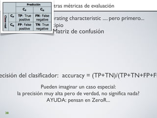 38
3. Ejercicio III: ROC y otras métricas de evaluación3. Ejercicio III: ROC y otras métricas de evaluación
• ROC : receiver operating characteristic .... pero primero...
regresamos al principio
Matriz de confusión
ecisión del clasificador: accuracy = (TP+TN)/(TP+TN+FP+FN
Pueden imaginar un caso especial:
la precisión muy alta pero de verdad, no significa nada?
AYUDA: pensan en ZeroR...
 