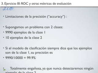 39
3. Ejercicio III: ROC y otras métricas de evaluación3. Ejercicio III: ROC y otras métricas de evaluación
• Limitaciones de la precisión (“accuracy”) :
• Supongamos un problema con 2 clases:
• 9990 ejemplos de la clase 1
• 10 ejemplos de la clase 2
• Si el modelo de clasificación siempre dice que los ejemplos
son de la clase 1, su precisión es
• 9990/10000 = 99.9%
• Totalmente engañosa, ya que nunca detectaremos ningún
 