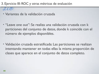 44
• Variantes de la validación cruzada
• “Leave one out”: Se realiza una validación cruzada con k
particiones del conjunto de datos, donde k coincide con el
número de ejemplos disponibles.
• Validación cruzada estratificada: Las particiones se realizan
intentando mantener en todas ellas la misma proporción de
clases que aparece en el conjunto de datos completo.
3. Ejercicio III: ROC y otras métricas de evaluación3. Ejercicio III: ROC y otras métricas de evaluación
 