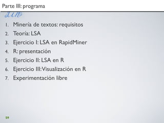 59
Parte III: programaParte III: programa
1. Minería de textos: requisitos
2. Teoría: LSA
3. Ejercicio I: LSA en RapidMiner
4. R: presentación
5. Ejercicio II: LSA en R
6. Ejercicio III:Visualización en R
7. Experimentación libre
 