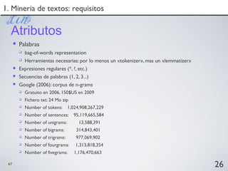 67
 Palabras
 bag-of-words representation
 Herramientas necesarias: por lo menos un «tokenizer», mas un «lemmatizer»
 Expresiones regulares (*, ?, etc.)
 Secuencias de palabras (1, 2, 3...)
 Google (2006): corpus de n-grams
 Gratuito en 2006, 150$US en 2009
 Fichero txt: 24 Mo zip
 Number of tokens: 1,024,908,267,229
 Number of sentences: 95,119,665,584
 Number of unigrams: 13,588,391
 Number of bigrams: 314,843,401
 Number of trigrams: 977,069,902
 Number of fourgrams: 1,313,818,354
 Number of fivegrams: 1,176,470,663
26
1. Mineria de textos: requisitos1. Mineria de textos: requisitos
Atributos
 