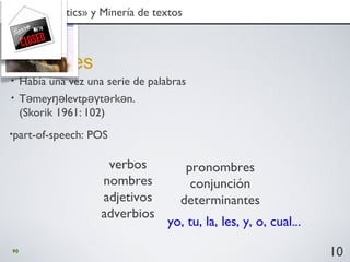 90
• Había una vez una serie de palabras
• T mey levtp t rk n.ə ŋə əγ ə ə
(Skorik 1961: 102)
Nociones
10
1. «text analytics» y Minería de textos1. «text analytics» y Minería de textos
verbos
nombres
adjetivos
adverbios
pronombres
conjunción
determinantes
yo, tu, la, les, y, o, cual...
•part-of-speech: POS
 
