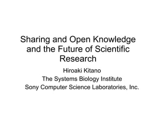 Sharing and Open Knowledge and the Future of Scientific Research Hiroaki Kitano The Systems Biology Institute Sony Computer Science Laboratories, Inc. 