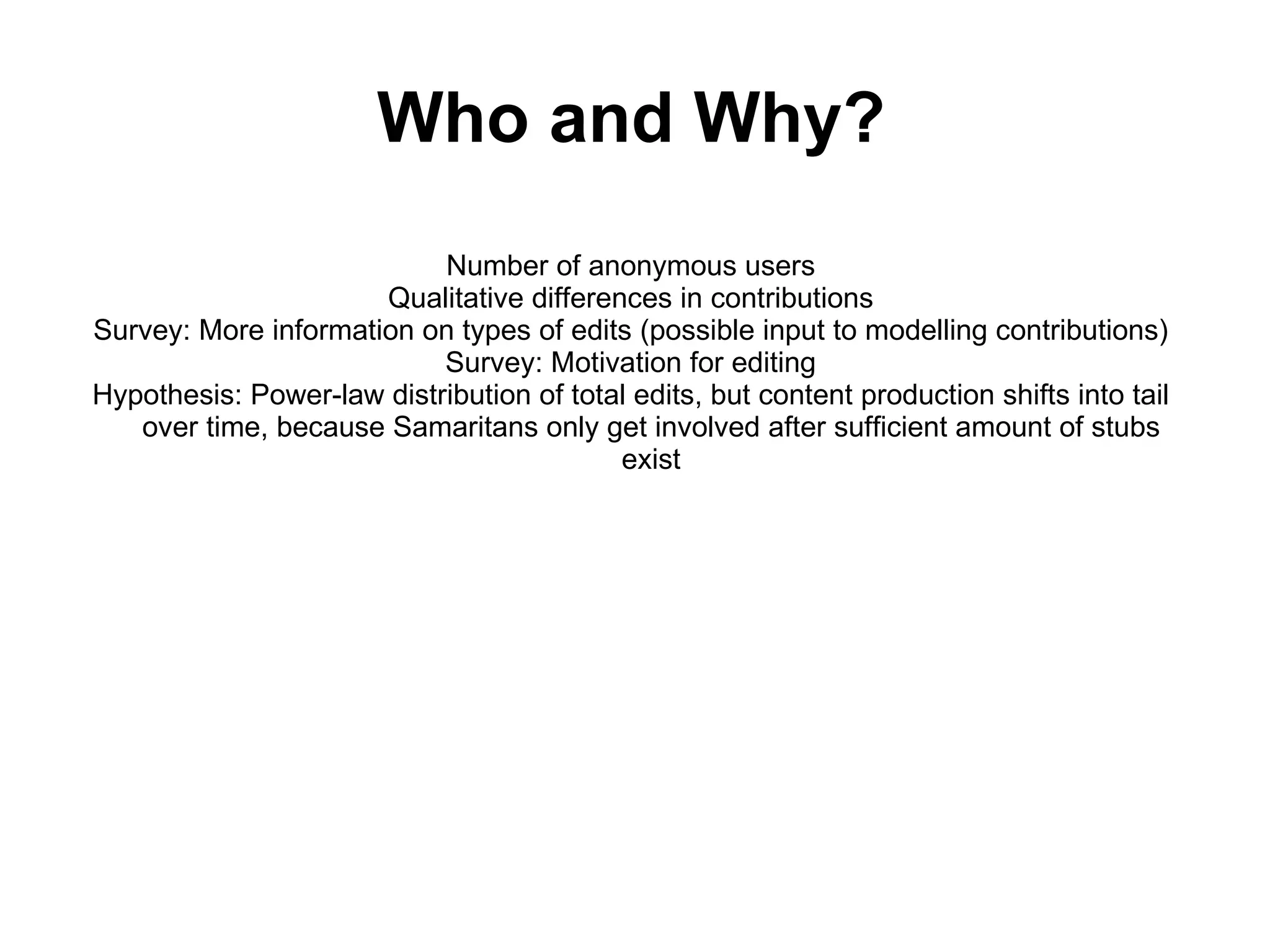 Number of anonymous users Qualitative differences in contributions Survey: More information on types of edits (possible input to modelling contributions) Survey: Motivation for editing Hypothesis: Power-law distribution of total edits, but content production shifts into tail over time, because Samaritans only get involved after sufficient amount of stubs exist Who and Why? 