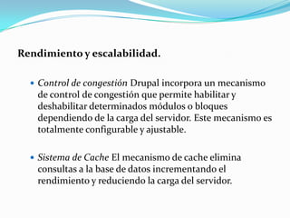 Rendimiento y escalabilidad.Control de congestión Drupal incorpora un mecanismo de control de congestión que permite habilitar y deshabilitar determinados módulos o bloques dependiendo de la carga del servidor. Este mecanismo es totalmente configurable y ajustable.Sistema de Cache El mecanismo de cache elimina consultas a la base de datos incrementando el rendimiento y reduciendo la carga del servidor.