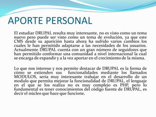 APORTE PERSONAL	El estudiar DRUPAL resulta muy interesante, no es visto como un tema nuevo pero puede ser visto como un tema de evolución, ya que este CMS desde su aparición hasta ahora ha sufrido varios cambios los cuales le han permitido adaptarse a las necesidades de los usuarios. Actualmente DRUPAL cuenta con un gran número de seguidores que han permitido conformar una comunidad a nivel internacional la cual se encarga de expandir y a la vez aportar en el crecimiento de la misma.	Lo que nos intereso y nos permite destacar de DRUPAL es la forma de cómo se extienden sus  funcionalidades mediante los llamados MODULOS, seria muy interesante trabajar en el desarrollo de un modulo que permita mejorar la funcionalidad de DRUPAL, el lenguaje en el que se los realiza no es muy complejo es PHP, pero lo fundamental es tener conocimientos del código fuente de DRUPAL, es decir el núcleo que hace que funcione.