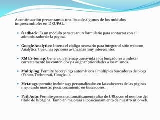 	A continuación presentamos una lista de algunos de los módulos imprescindibles en DRUPAL. feedback: Es un módulo para crear un formulario para contactar con el administrador de la página.Google Analytics: Inserta el código necesario para integrar el sitio web con Analytics, trae unas opciones avanzadas muy interesantes.XML Sitemap: Genera un Sitemap que ayuda a los buscadores a indexar correctamente los contenidos y a asignar prioridades a los mismos.Multiping: Permite hacer pings automáticos a múltiples buscadores de blogs (Yahoo, Technorati, Google…).Metatags: permite incluir tags personalizados en las cabeceras de las páginas mejorando nuestro posicionamiento en buscadores.PathAuto: Permite generar automáticamente alias de URLs con el nombre del título de la página. También mejorará el posicionamiento de nuestro sitio web.